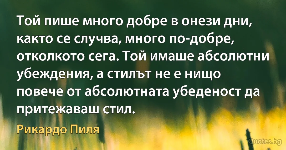 Той пише много добре в онези дни, както се случва, много по-добре, отколкото сега. Той имаше абсолютни убеждения, а стилът не е нищо повече от абсолютната убеденост да притежаваш стил. (Рикардо Пиля)