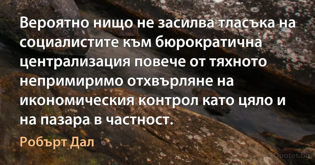 Вероятно нищо не засилва тласъка на социалистите към бюрократична централизация повече от тяхното непримиримо отхвърляне на икономическия контрол като цяло и на пазара в частност. (Робърт Дал)