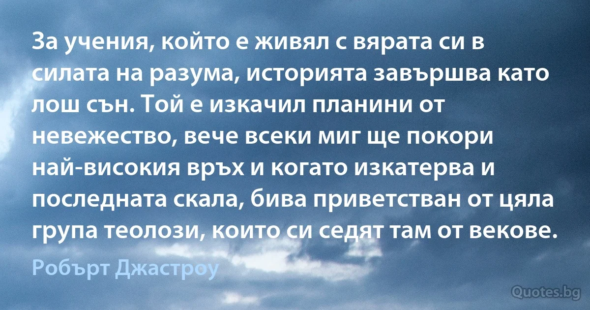 За учения, който е живял с вярата си в силата на разума, историята завършва като лош сън. Той е изкачил планини от невежество, вече всеки миг ще покори най-високия връх и когато изкатерва и последната скала, бива приветстван от цяла група теолози, които си седят там от векове. (Робърт Джастроу)