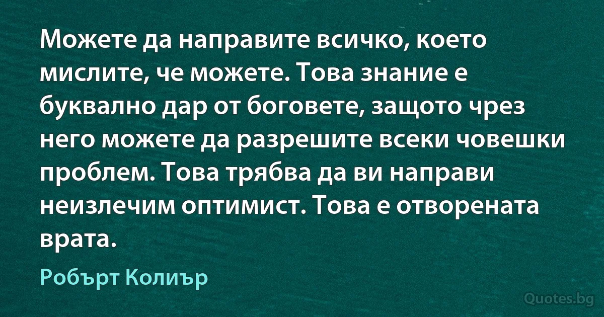 Можете да направите всичко, което мислите, че можете. Това знание е буквално дар от боговете, защото чрез него можете да разрешите всеки човешки проблем. Това трябва да ви направи неизлечим оптимист. Това е отворената врата. (Робърт Колиър)