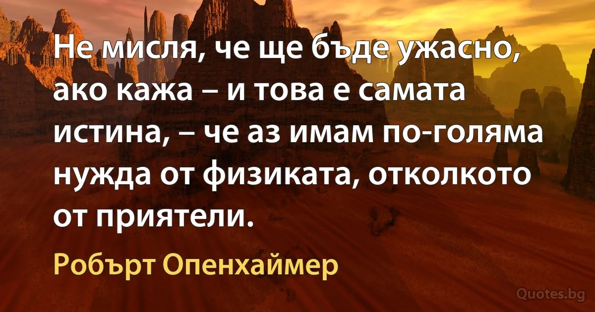 Не мисля, че ще бъде ужасно, ако кажа – и това е самата истина, – че аз имам по-голяма нужда от физиката, отколкото от приятели. (Робърт Опенхаймер)