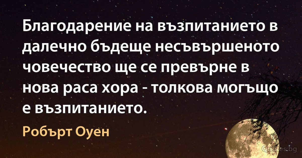 Благодарение на възпитанието в далечно бъдеще несъвършеното човечество ще се превърне в нова раса хора - толкова могъщо е възпитанието. (Робърт Оуен)