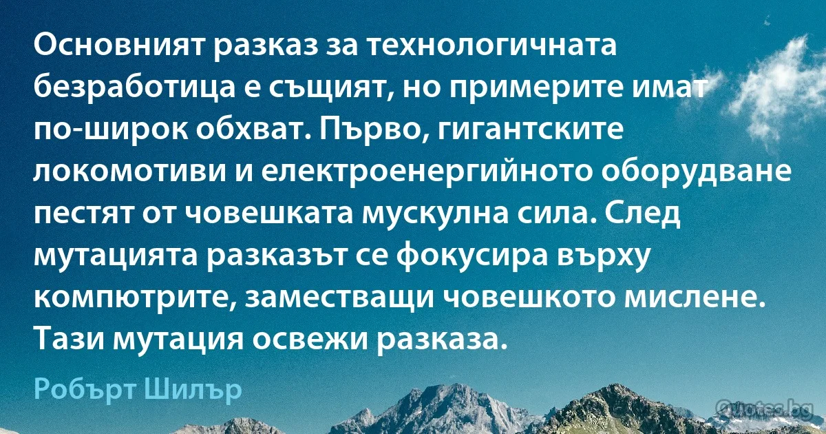 Основният разказ за технологичната безработица е същият, но примерите имат по-широк обхват. Първо, гигантските локомотиви и електроенергийното оборудване пестят от човешката мускулна сила. След мутацията разказът се фокусира върху компютрите, заместващи човешкото мислене. Тази мутация освежи разказа. (Робърт Шилър)