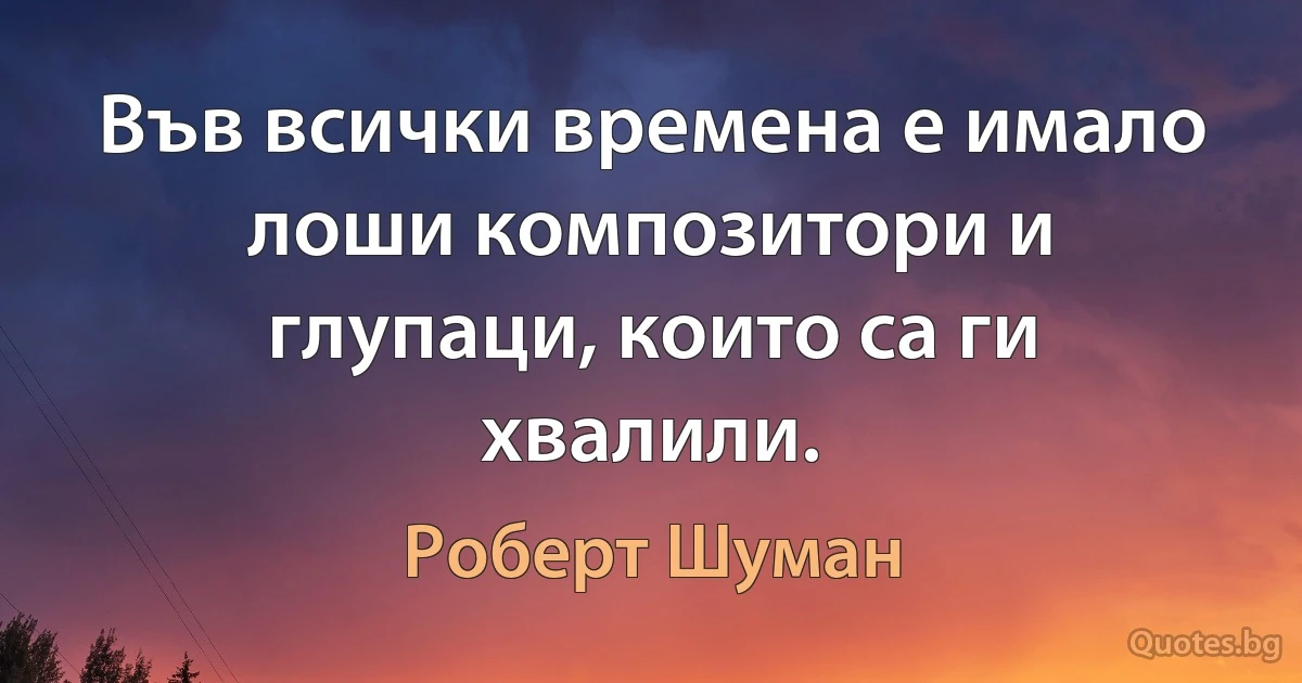 Във всички времена е имало лоши композитори и глупаци, които са ги хвалили. (Роберт Шуман)