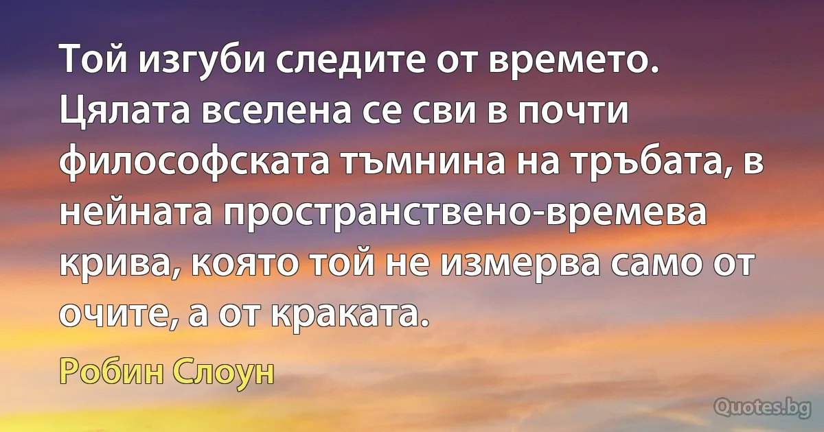 Той изгуби следите от времето. Цялата вселена се сви в почти философската тъмнина на тръбата, в нейната пространствено-времева крива, която той не измерва само от очите, а от краката. (Робин Слоун)