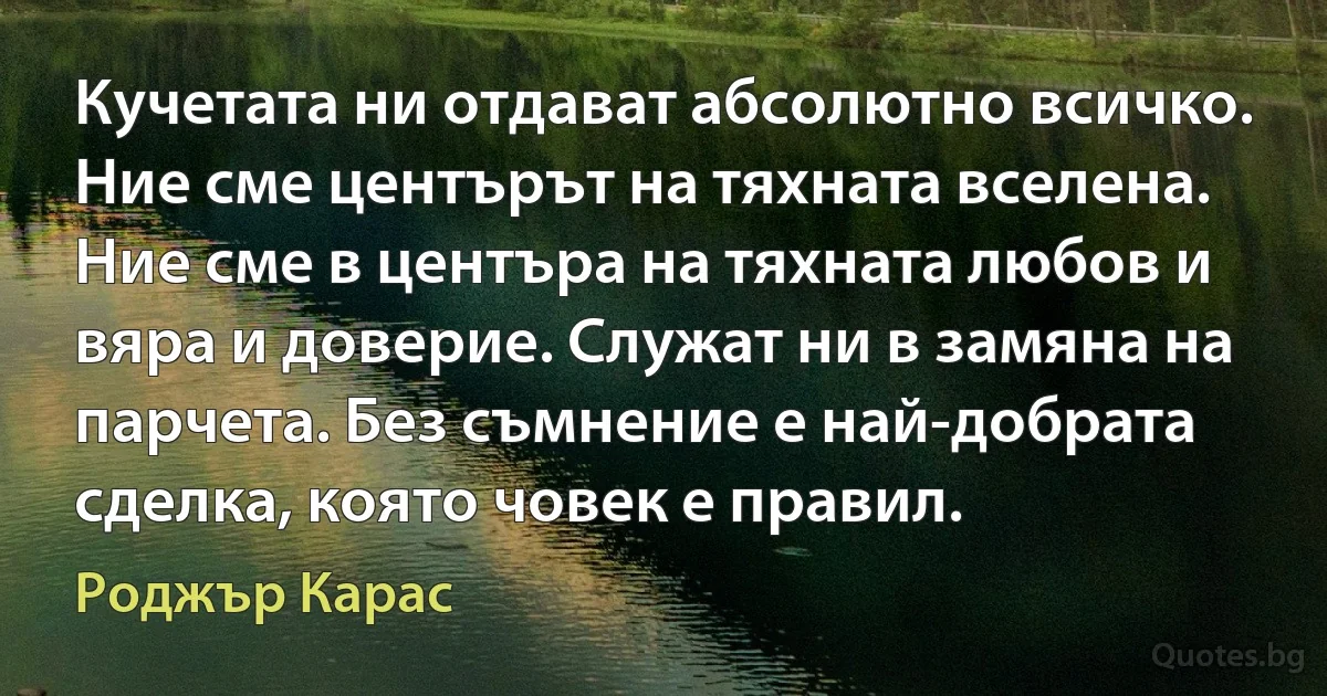 Кучетата ни отдават абсолютно всичко. Ние сме центърът на тяхната вселена. Ние сме в центъра на тяхната любов и вяра и доверие. Служат ни в замяна на парчета. Без съмнение е най-добрата сделка, която човек е правил. (Роджър Карас)