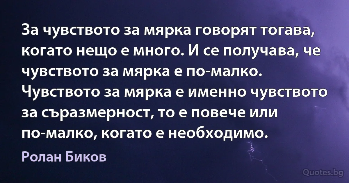 За чувството за мярка говорят тогава, когато нещо е много. И се получава, че чувството за мярка е по-малко. Чувството за мярка е именно чувството за съразмерност, то е повече или по-малко, когато е необходимо. (Ролан Биков)