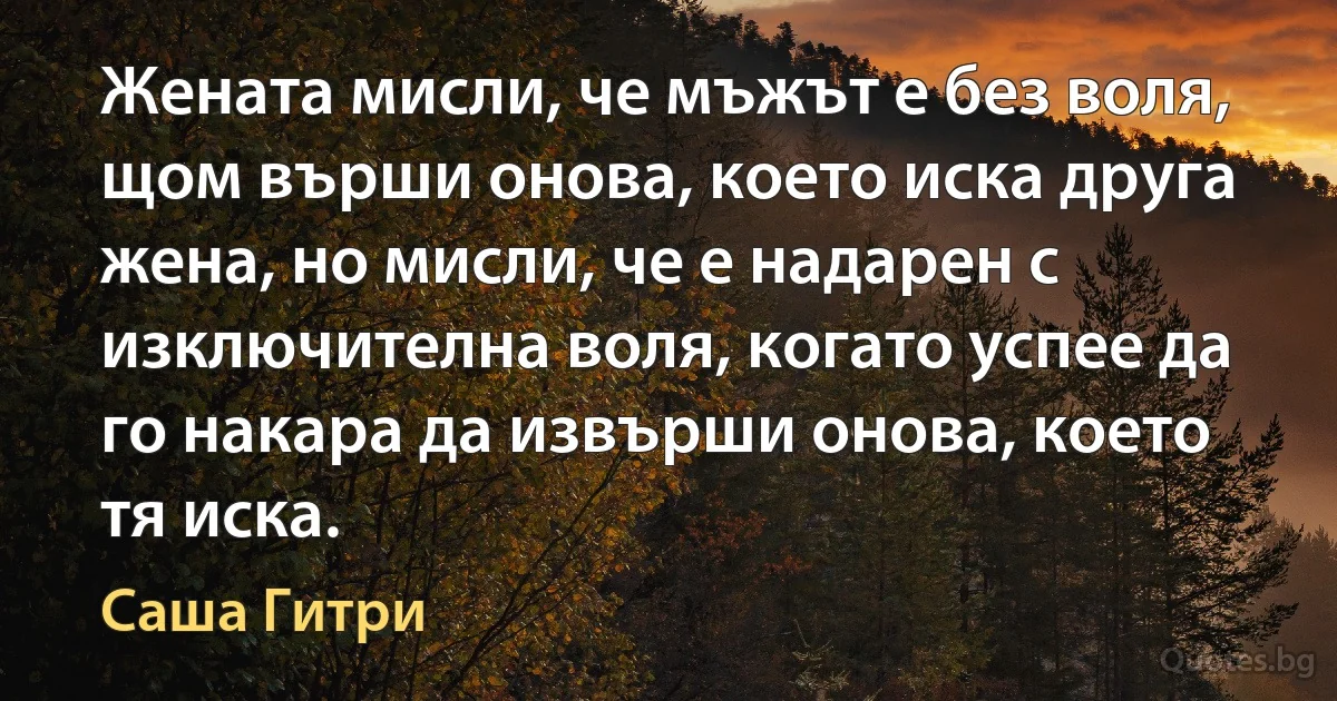 Жената мисли, че мъжът е без воля, щом върши онова, което иска друга жена, но мисли, че е надарен с изключителна воля, когато успее да го накара да извърши онова, което тя иска. (Саша Гитри)