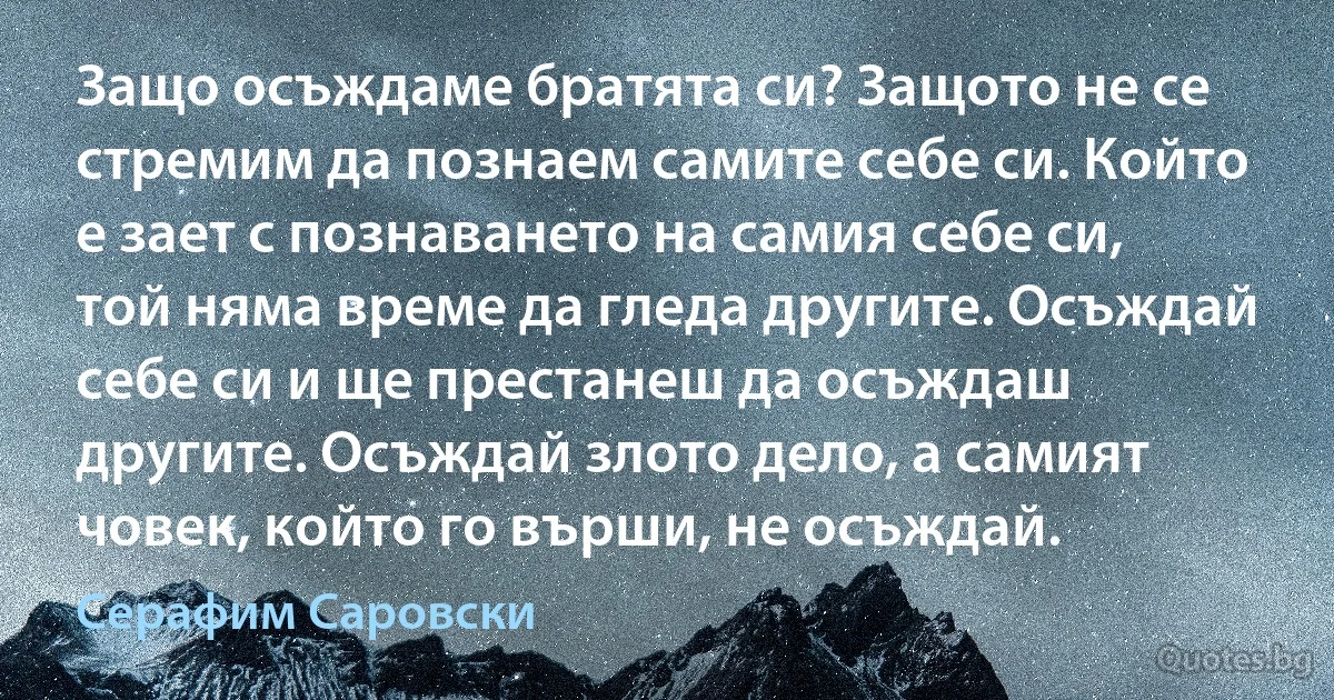 Защо осъждаме братята си? Защото не се стремим да познаем самите себе си. Който е зает с познаването на самия себе си, той няма време да гледа другите. Осъждай себе си и ще престанеш да осъждаш другите. Осъждай злото дело, а самият човек, който го върши, не осъждай. (Серафим Саровски)