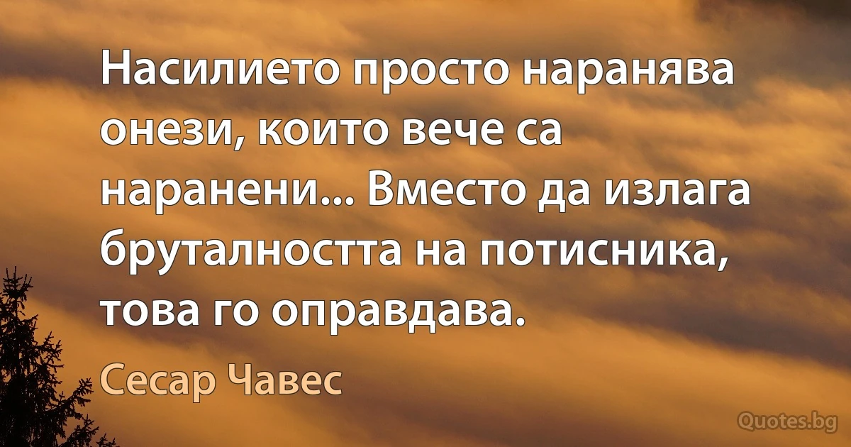 Насилието просто наранява онези, които вече са наранени... Вместо да излага бруталността на потисника, това го оправдава. (Сесар Чавес)