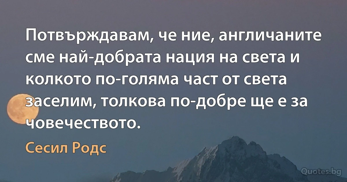 Потвърждавам, че ние, англичаните сме най-добрата нация на света и колкото по-голяма част от света заселим, толкова по-добре ще е за човечеството. (Сесил Родс)