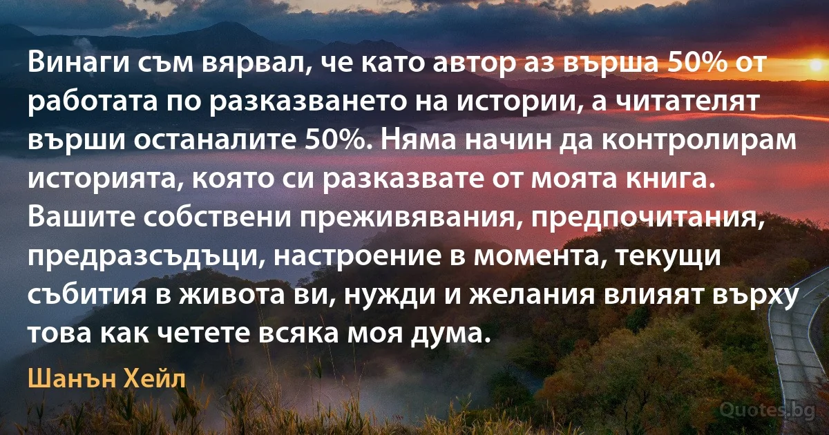 Винаги съм вярвал, че като автор аз върша 50% от работата по разказването на истории, а читателят върши останалите 50%. Няма начин да контролирам историята, която си разказвате от моята книга. Вашите собствени преживявания, предпочитания, предразсъдъци, настроение в момента, текущи събития в живота ви, нужди и желания влияят върху това как четете всяка моя дума. (Шанън Хейл)