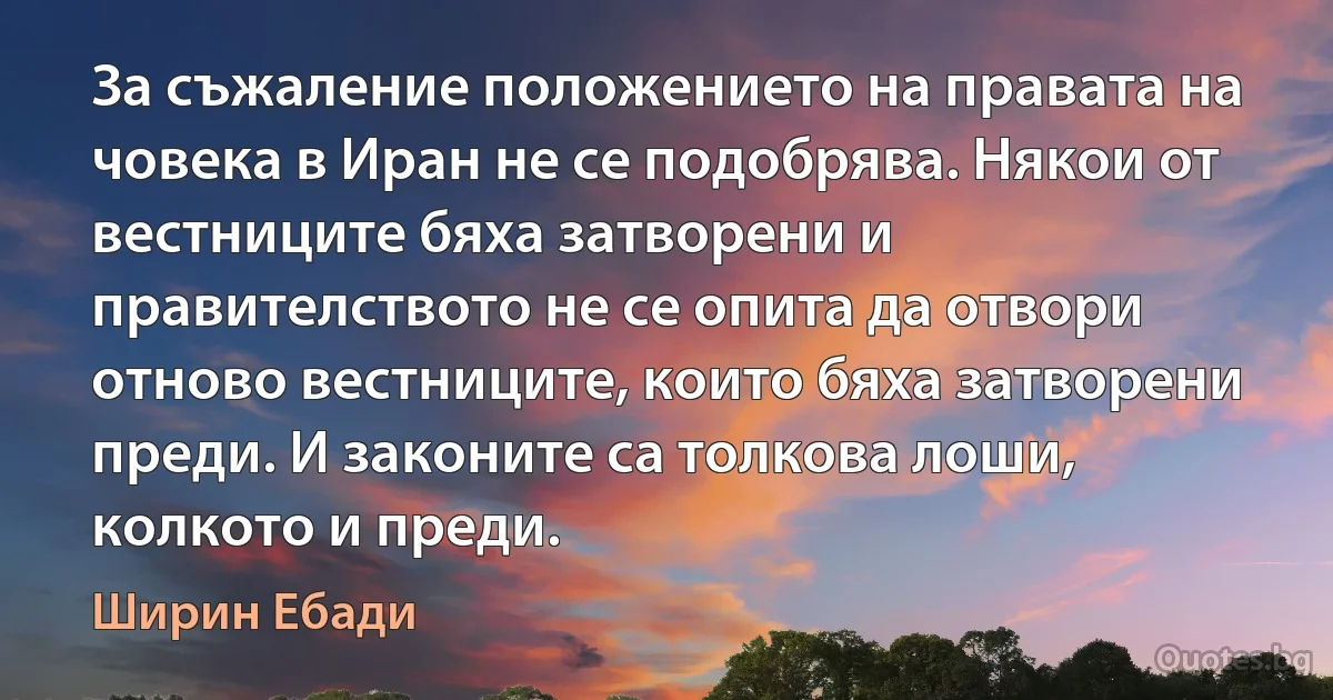 За съжаление положението на правата на човека в Иран не се подобрява. Някои от вестниците бяха затворени и правителството не се опита да отвори отново вестниците, които бяха затворени преди. И законите са толкова лоши, колкото и преди. (Ширин Ебади)