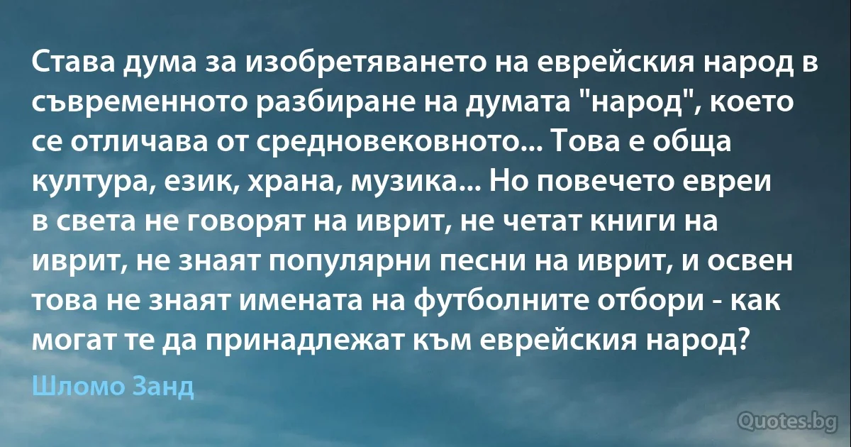 Става дума за изобретяването на еврейския народ в съвременното разбиране на думата "народ", което се отличава от средновековното... Това е обща култура, език, храна, музика... Но повечето евреи в света не говорят на иврит, не четат книги на иврит, не знаят популярни песни на иврит, и освен това не знаят имената на футболните отбори - как могат те да принадлежат към еврейския народ? (Шломо Занд)