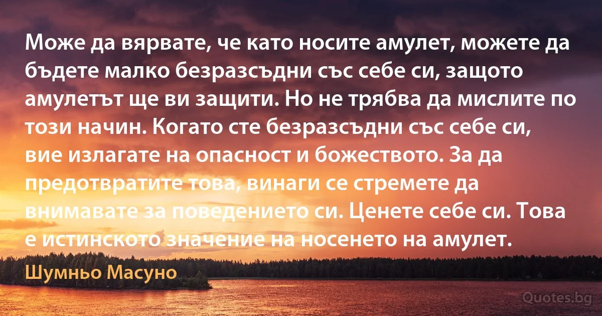 Може да вярвате, че като носите амулет, можете да бъдете малко безразсъдни със себе си, защото амулетът ще ви защити. Но не трябва да мислите по този начин. Когато сте безразсъдни със себе си, вие излагате на опасност и божеството. За да предотвратите това, винаги се стремете да внимавате за поведението си. Ценете себе си. Това е истинското значение на носенето на амулет. (Шумньо Масуно)