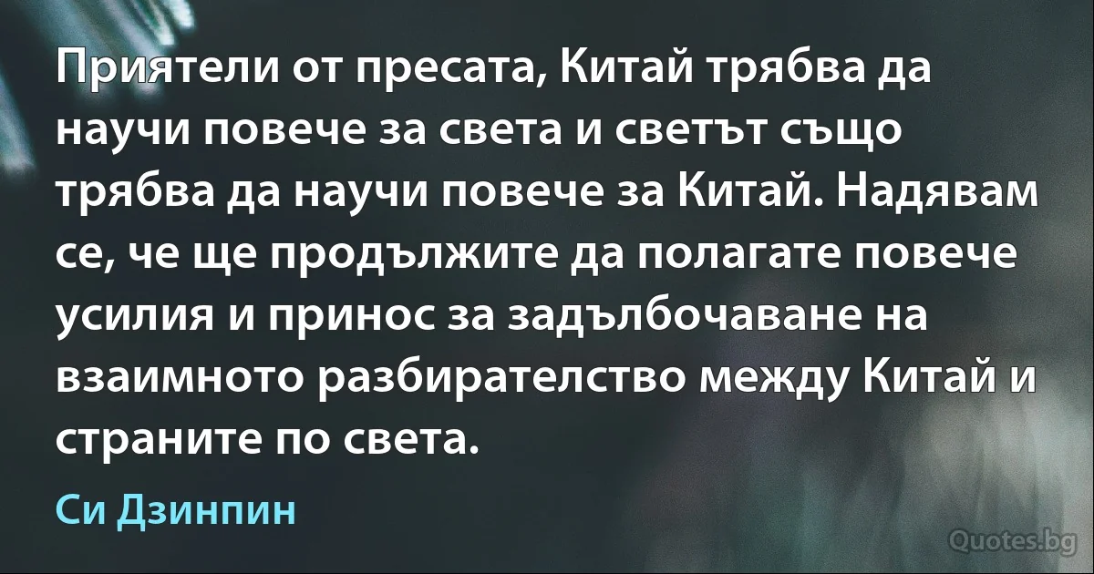 Приятели от пресата, Китай трябва да научи повече за света и светът също трябва да научи повече за Китай. Надявам се, че ще продължите да полагате повече усилия и принос за задълбочаване на взаимното разбирателство между Китай и страните по света. (Си Дзинпин)