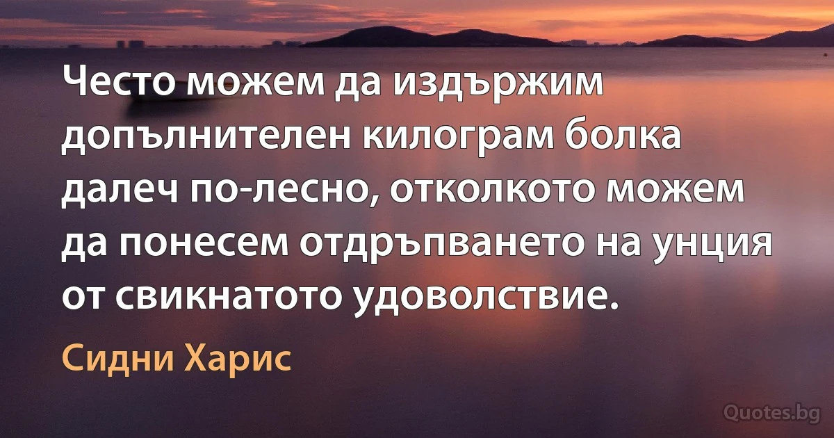 Често можем да издържим допълнителен килограм болка далеч по-лесно, отколкото можем да понесем отдръпването на унция от свикнатото удоволствие. (Сидни Харис)