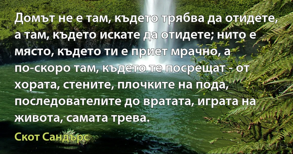 Домът не е там, където трябва да отидете, а там, където искате да отидете; нито е място, където ти е приет мрачно, а по-скоро там, където те посрещат - от хората, стените, плочките на пода, последователите до вратата, играта на живота, самата трева. (Скот Сандърс)