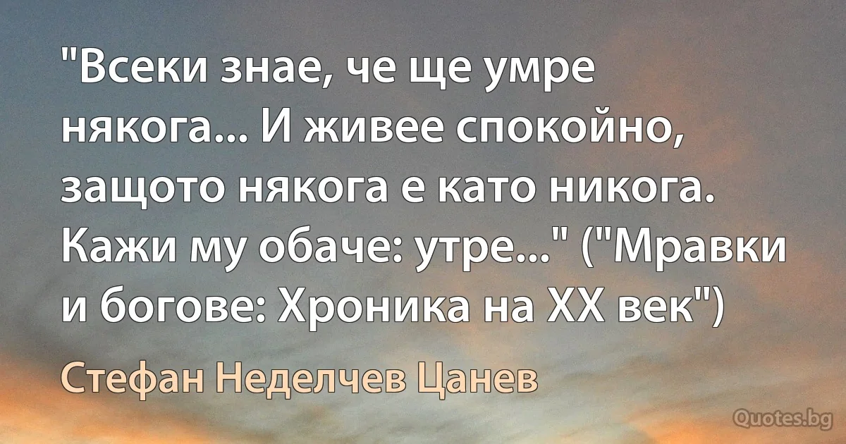 "Всеки знае, че ще умре някога... И живее спокойно, защото някога е като никога. Кажи му обаче: утре..." ("Мравки и богове: Хроника на ХХ век") (Стефан Неделчев Цанев)