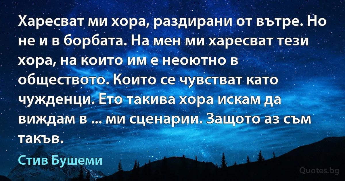 Харесват ми хора, раздирани от вътре. Но не и в борбата. На мен ми харесват тези хора, на които им е неоютно в обществото. Които се чувстват като чужденци. Ето такива хора искам да виждам в ... ми сценарии. Защото аз съм такъв. (Стив Бушеми)