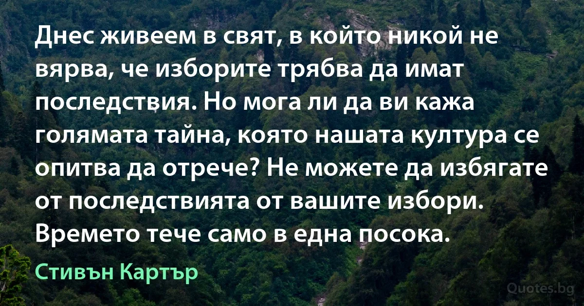 Днес живеем в свят, в който никой не вярва, че изборите трябва да имат последствия. Но мога ли да ви кажа голямата тайна, която нашата култура се опитва да отрече? Не можете да избягате от последствията от вашите избори. Времето тече само в една посока. (Стивън Картър)