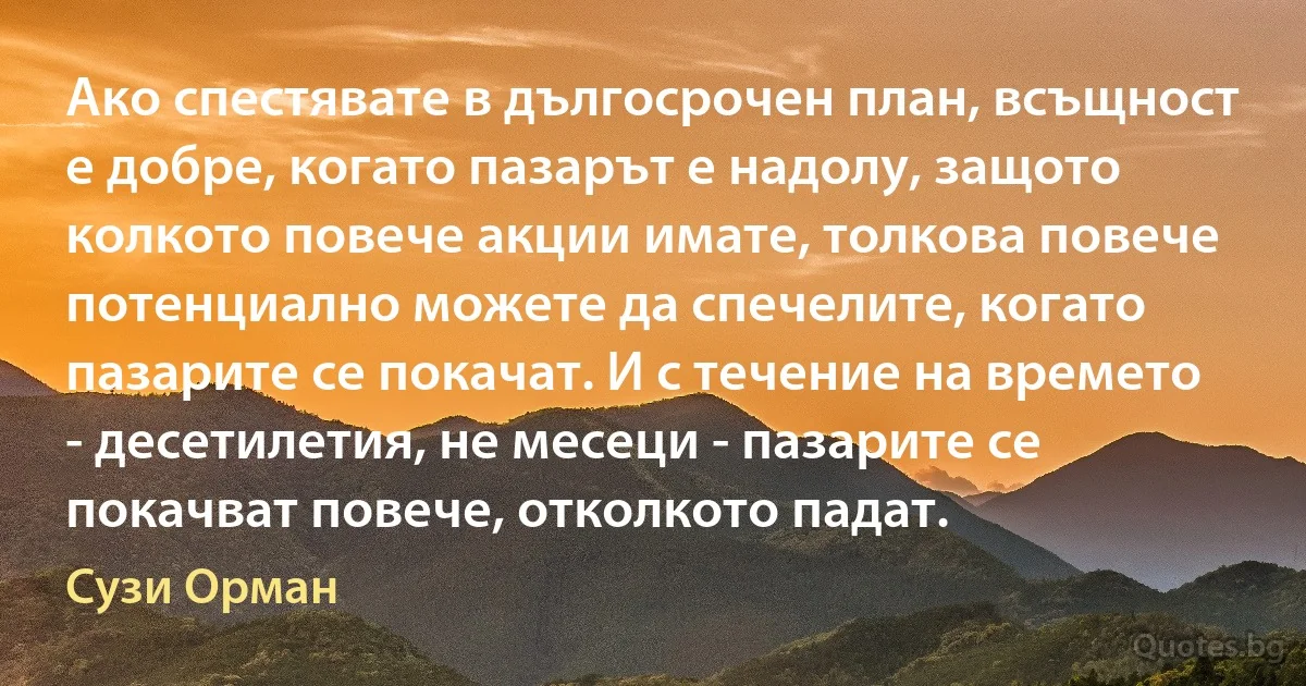 Ако спестявате в дългосрочен план, всъщност е добре, когато пазарът е надолу, защото колкото повече акции имате, толкова повече потенциално можете да спечелите, когато пазарите се покачат. И с течение на времето - десетилетия, не месеци - пазарите се покачват повече, отколкото падат. (Сузи Орман)