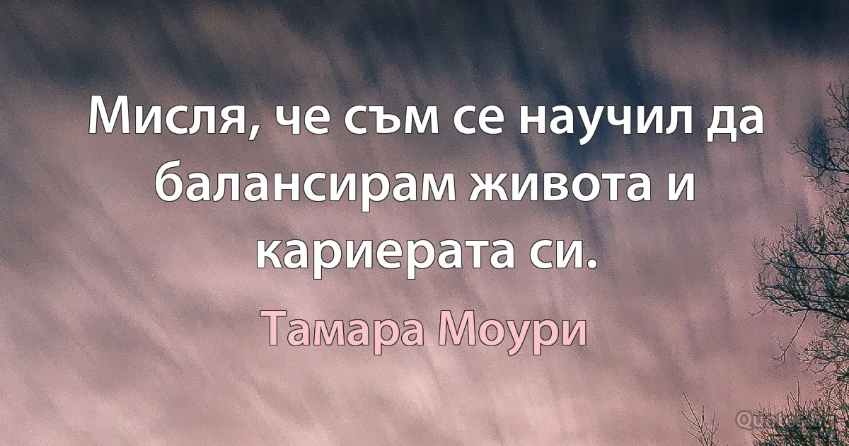 Мисля, че съм се научил да балансирам живота и кариерата си. (Тамара Моури)