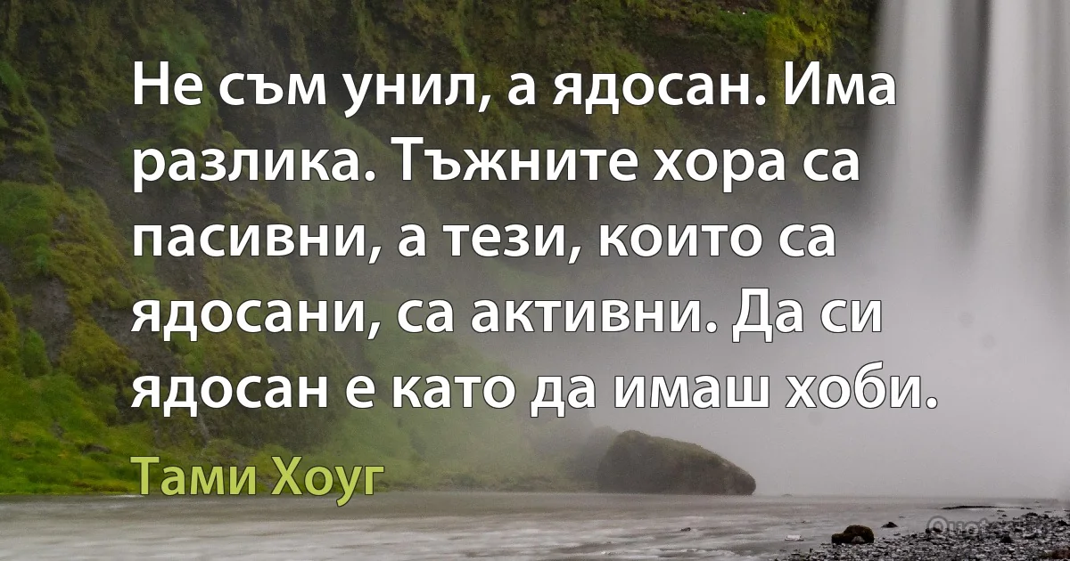 Не съм унил, а ядосан. Има разлика. Тъжните хора са пасивни, а тези, които са ядосани, са активни. Да си ядосан е като да имаш хоби. (Тами Хоуг)