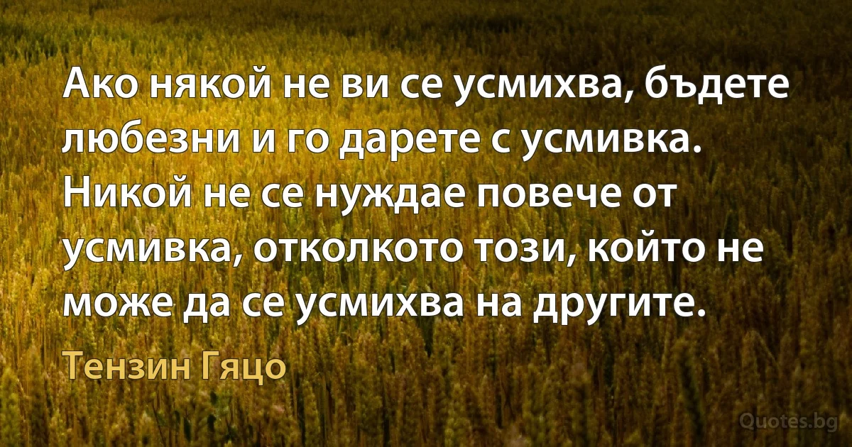 Ако някой не ви се усмихва, бъдете любезни и го дарете с усмивка. Никой не се нуждае повече от усмивка, отколкото този, който не може да се усмихва на другите. (Тензин Гяцо)