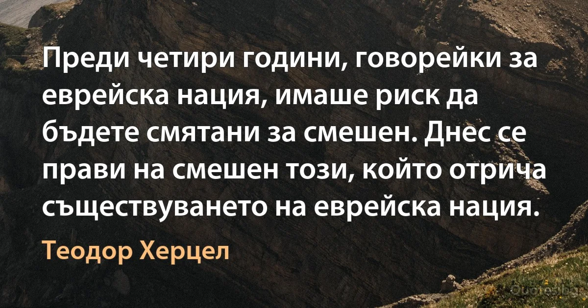 Преди четири години, говорейки за еврейска нация, имаше риск да бъдете смятани за смешен. Днес се прави на смешен този, който отрича съществуването на еврейска нация. (Теодор Херцел)