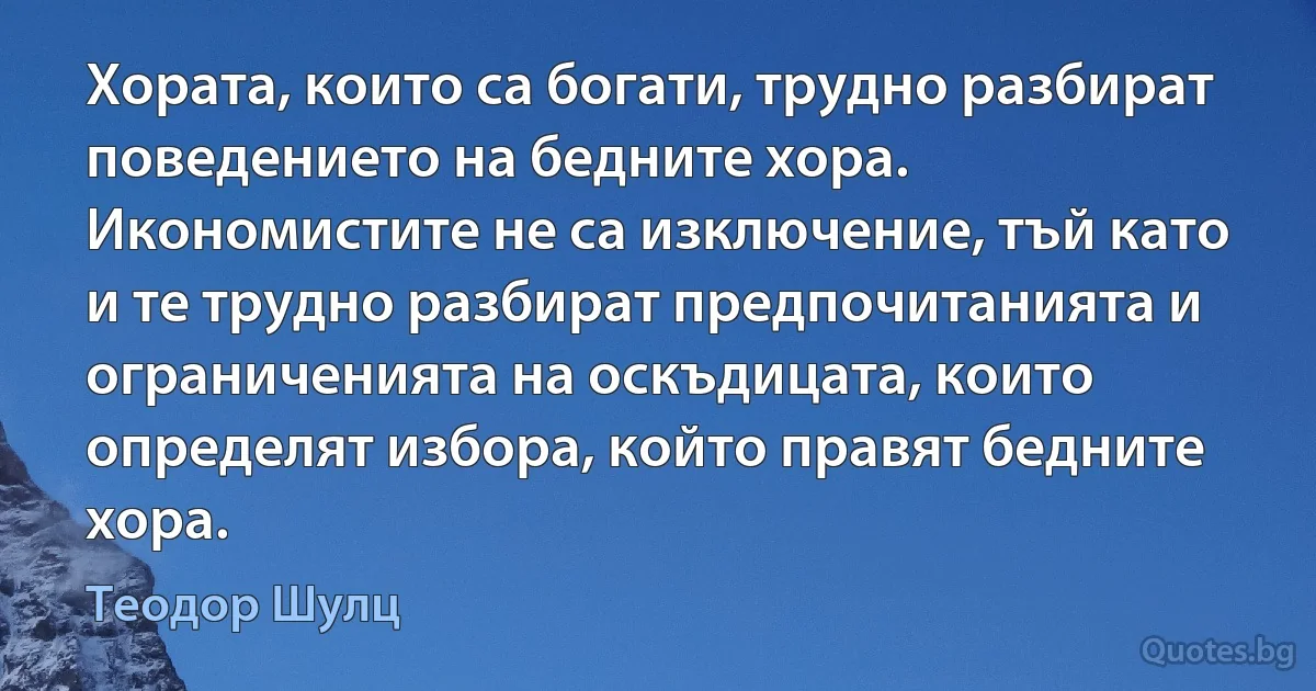 Хората, които са богати, трудно разбират поведението на бедните хора. Икономистите не са изключение, тъй като и те трудно разбират предпочитанията и ограниченията на оскъдицата, които определят избора, който правят бедните хора. (Теодор Шулц)