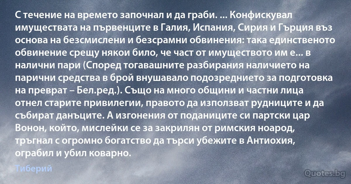 С течение на времето започнал и да граби. ... Конфискувал имуществата на първенците в Галия, Испания, Сирия и Гърция въз основа на безсмислени и безсрамни обвинения: така единственото обвинение срещу някои било, че част от имуществото им е... в налични пари (Според тогавашните разбирания наличието на парични средства в брой внушавало подозреднието за подготовка на преврат – Бел.ред.). Също на много общини и частни лица отнел старите привилегии, правото да използват рудниците и да събират данъците. А изгонения от поданиците си партски цар Вонон, който, мислейки се за закрилян от римския ноарод, тръгнал с огромно богатство да търси убежите в Антиохия, ограбил и убил коварно. (Тиберий)