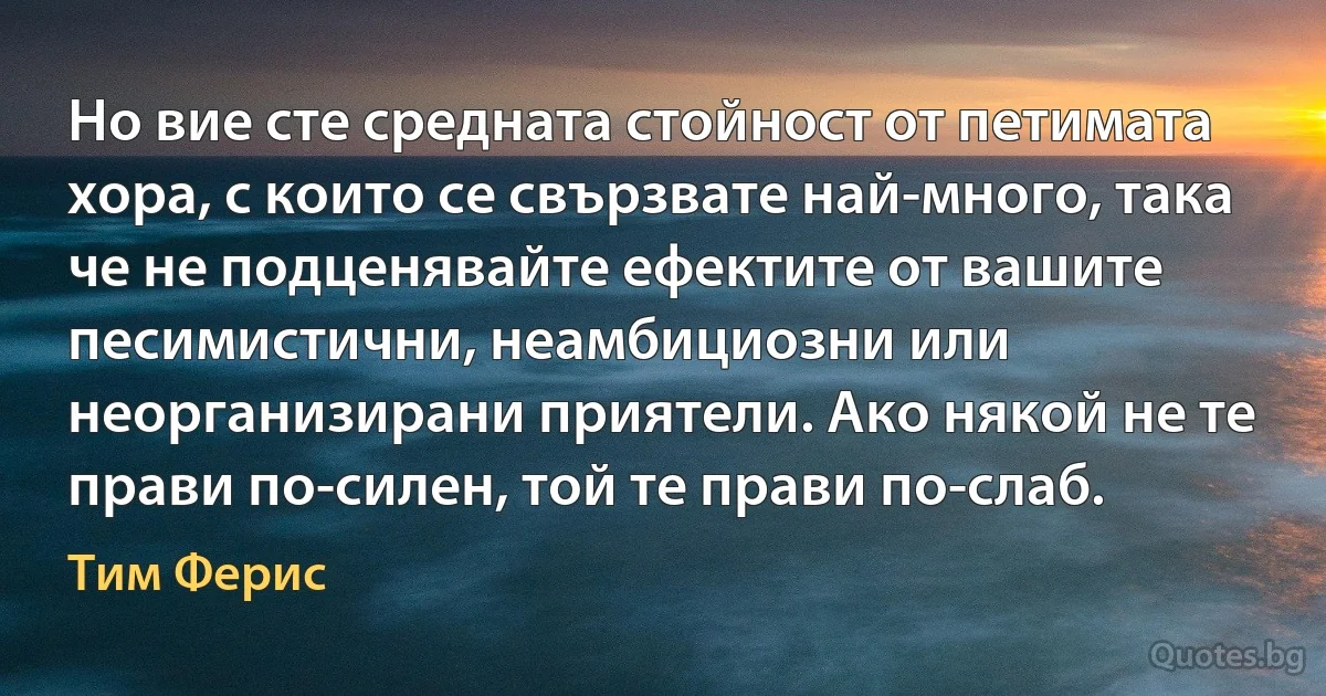 Но вие сте средната стойност от петимата хора, с които се свързвате най-много, така че не подценявайте ефектите от вашите песимистични, неамбициозни или неорганизирани приятели. Ако някой не те прави по-силен, той те прави по-слаб. (Тим Ферис)