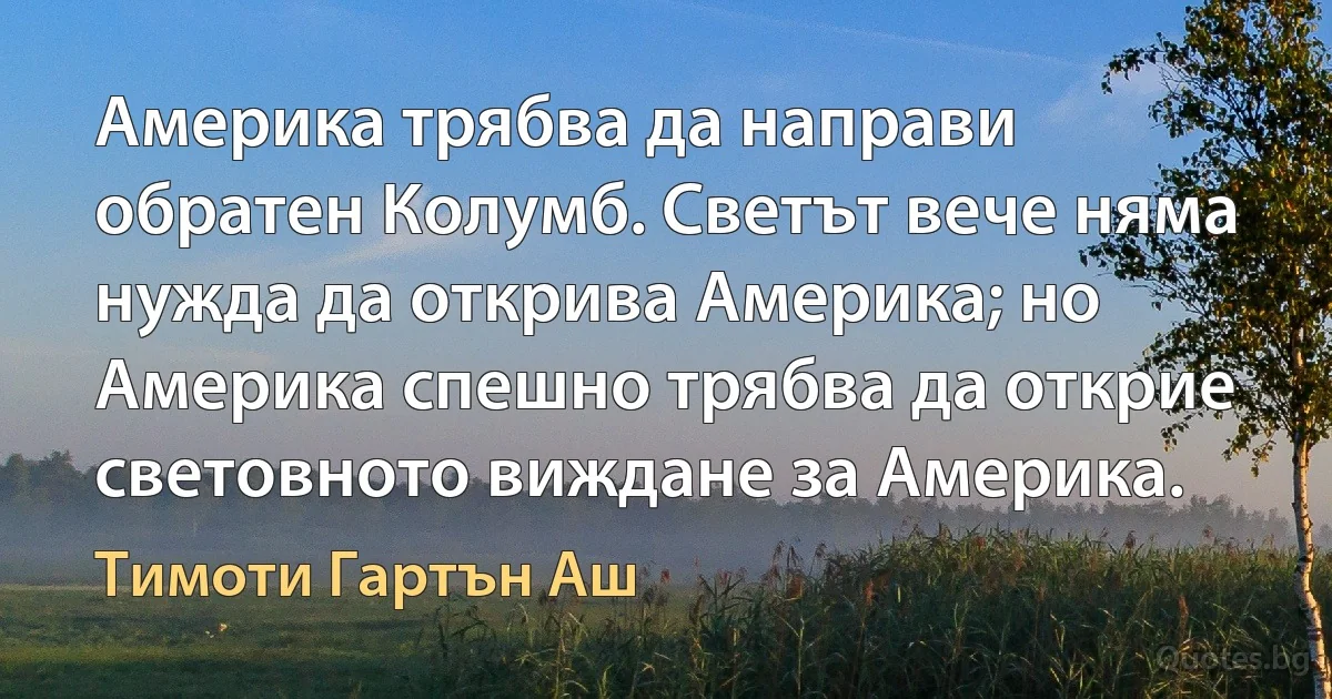 Америка трябва да направи обратен Колумб. Светът вече няма нужда да открива Америка; но Америка спешно трябва да открие световното виждане за Америка. (Тимоти Гартън Аш)