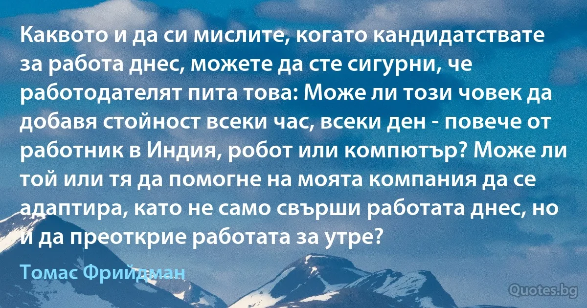 Каквото и да си мислите, когато кандидатствате за работа днес, можете да сте сигурни, че работодателят пита това: Може ли този човек да добавя стойност всеки час, всеки ден - повече от работник в Индия, робот или компютър? Може ли той или тя да помогне на моята компания да се адаптира, като не само свърши работата днес, но и да преоткрие работата за утре? (Томас Фрийдман)