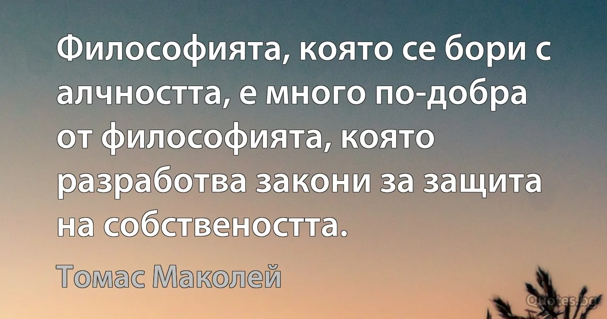 Философията, която се бори с алчността, е много по-добра от философията, която разработва закони за защита на собствеността. (Томас Маколей)