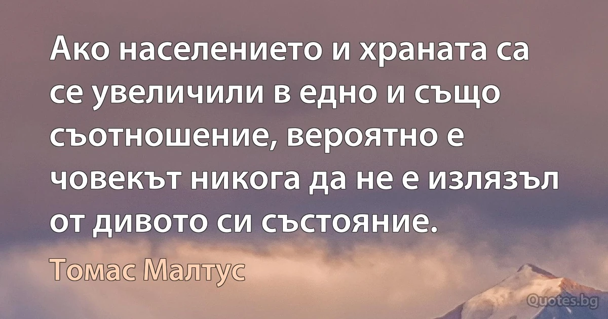 Ако населението и храната са се увеличили в едно и също съотношение, вероятно е човекът никога да не е излязъл от дивото си състояние. (Томас Малтус)