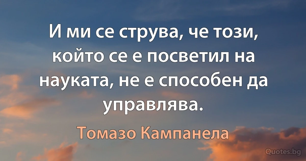 И ми се струва, че този, който се е посветил на науката, не е способен да управлява. (Томазо Кампанела)