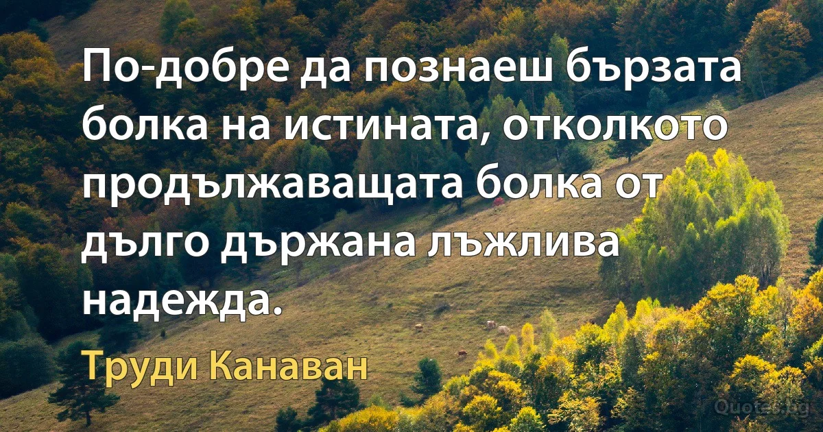 По-добре да познаеш бързата болка на истината, отколкото продължаващата болка от дълго държана лъжлива надежда. (Труди Канаван)