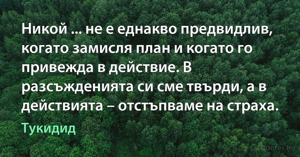 Никой ... не е еднакво предвидлив, когато замисля план и когато го привежда в действие. В разсъжденията си сме твърди, а в действията – отстъпваме на страха. (Тукидид)