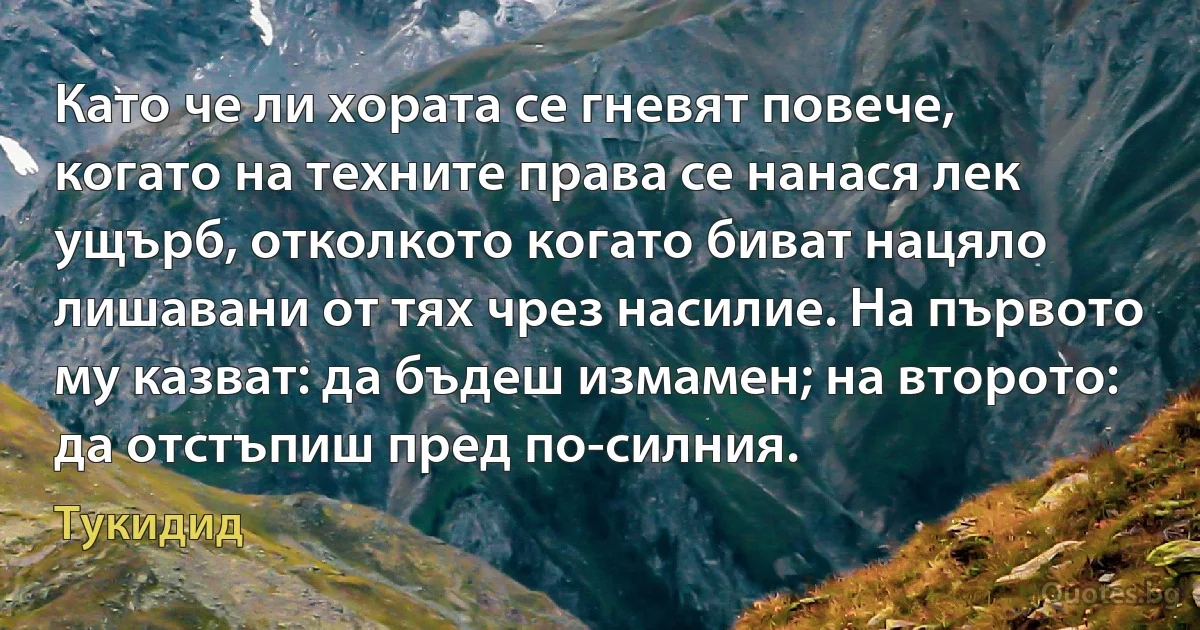 Като че ли хората се гневят повече, когато на техните права се нанася лек ущърб, отколкото когато биват нацяло лишавани от тях чрез насилие. На първото му казват: да бъдеш измамен; на второто: да отстъпиш пред по-силния. (Тукидид)