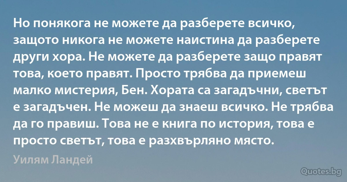 Но понякога не можете да разберете всичко, защото никога не можете наистина да разберете други хора. Не можете да разберете защо правят това, което правят. Просто трябва да приемеш малко мистерия, Бен. Хората са загадъчни, светът е загадъчен. Не можеш да знаеш всичко. Не трябва да го правиш. Това не е книга по история, това е просто светът, това е разхвърляно място. (Уилям Ландей)