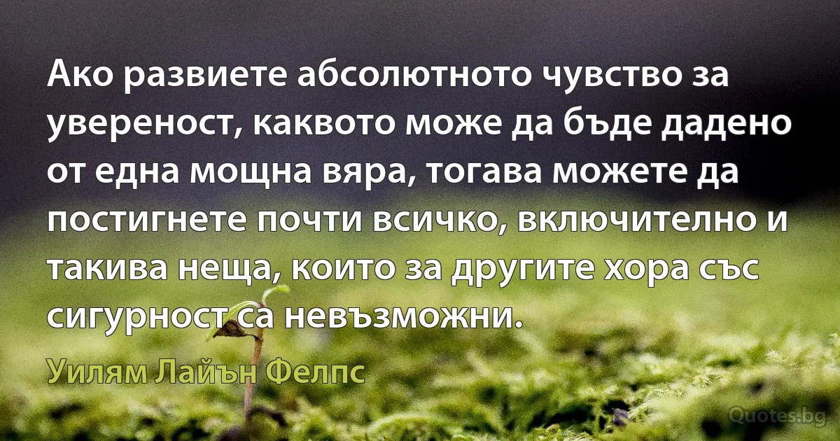 Ако развиете абсолютното чувство за увереност, каквото може да бъде дадено от една мощна вяра, тогава можете да постигнете почти всичко, включително и такива неща, които за другите хора със сигурност са невъзможни. (Уилям Лайън Фелпс)