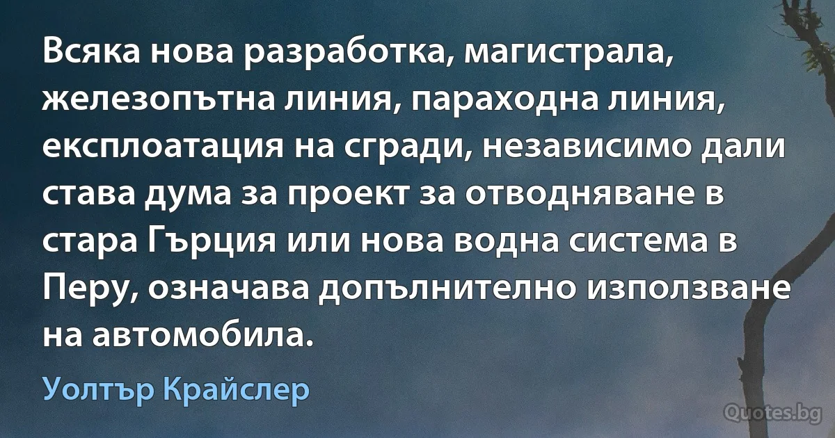 Всяка нова разработка, магистрала, железопътна линия, параходна линия, експлоатация на сгради, независимо дали става дума за проект за отводняване в стара Гърция или нова водна система в Перу, означава допълнително използване на автомобила. (Уолтър Крайслер)