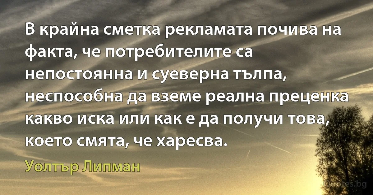 В крайна сметка рекламата почива на факта, че потребителите са непостоянна и суеверна тълпа, неспособна да вземе реална преценка какво иска или как е да получи това, което смята, че харесва. (Уолтър Липман)