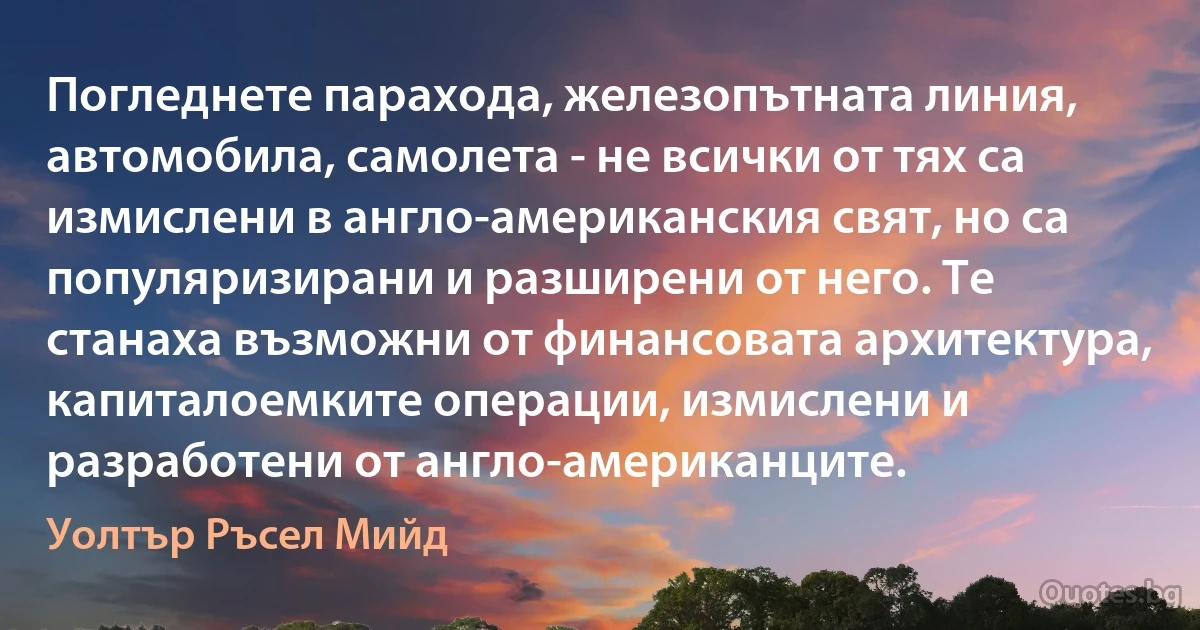 Погледнете парахода, железопътната линия, автомобила, самолета - не всички от тях са измислени в англо-американския свят, но са популяризирани и разширени от него. Те станаха възможни от финансовата архитектура, капиталоемките операции, измислени и разработени от англо-американците. (Уолтър Ръсел Мийд)