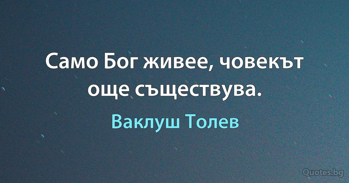 Само Бог живее, човекът още съществува. (Ваклуш Толев)