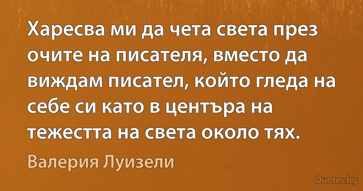 Харесва ми да чета света през очите на писателя, вместо да виждам писател, който гледа на себе си като в центъра на тежестта на света около тях. (Валерия Луизели)