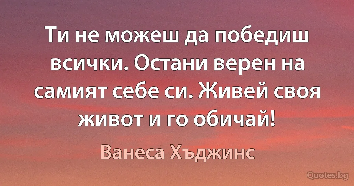 Ти не можеш да победиш всички. Остани верен на самият себе си. Живей своя живот и го обичай! (Ванеса Хъджинс)