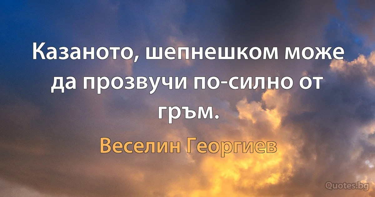 Казаното, шепнешком може да прозвучи по-силно от гръм. (Веселин Георгиев)